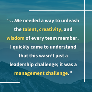 "We needed a way to unleash the talent, creativity, and wisdom of every team member. I quickly came to understand that this wasn’t just a leadership challenge; it was a management challenge."