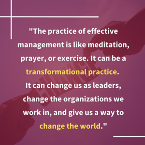 "The practice of effective management is like meditation, prayer, or exercise. It can be a transformational practice. It can change us as leaders, change the organizations we work in, and give us a way to change the world."